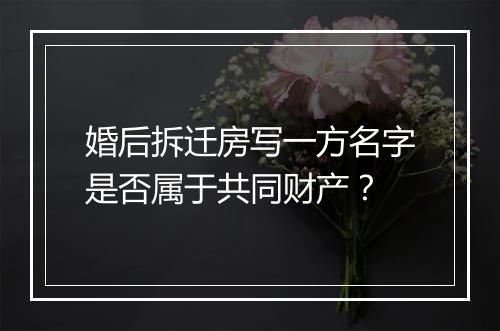 婚后拆迁房写一方名字是否属于共同财产？