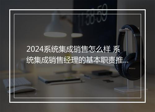 2024系统集成销售怎么样 系统集成销售经理的基本职责推荐合集10篇