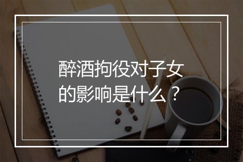 醉酒拘役对子女的影响是什么？