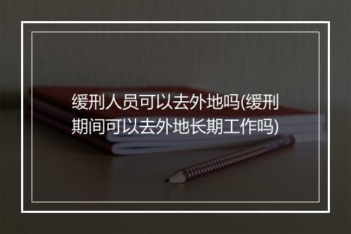 缓刑人员可以去外地吗(缓刑期间可以去外地长期工作吗)
