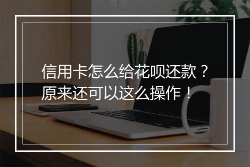 信用卡怎么给花呗还款？原来还可以这么操作！
