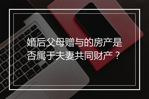 婚后父母赠与的房产是否属于夫妻共同财产？