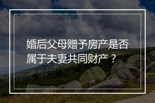 婚后父母赠予房产是否属于夫妻共同财产？