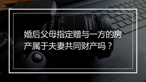婚后父母指定赠与一方的房产属于夫妻共同财产吗？