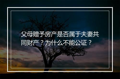 父母赠予房产是否属于夫妻共同财产？为什么不能公证？