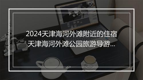 2024天津海河外滩附近的住宿 天津海河外滩公园旅游导游词精选9篇