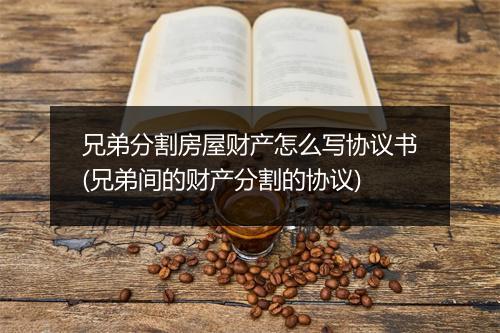 兄弟分割房屋财产怎么写协议书(兄弟间的财产分割的协议)