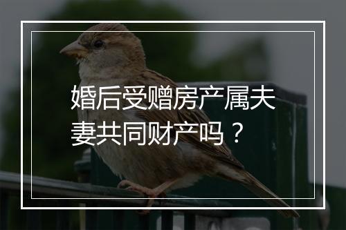 婚后受赠房产属夫妻共同财产吗？