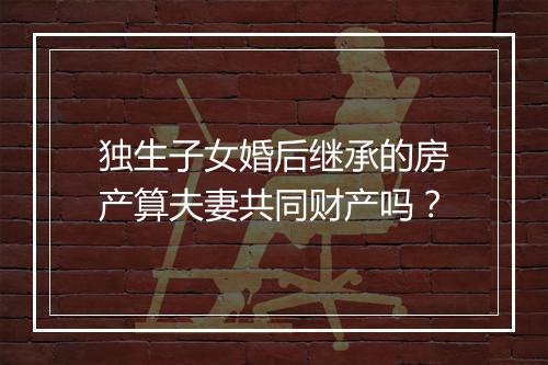 独生子女婚后继承的房产算夫妻共同财产吗？