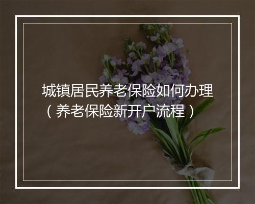 城镇居民养老保险如何办理（养老保险新开户流程）