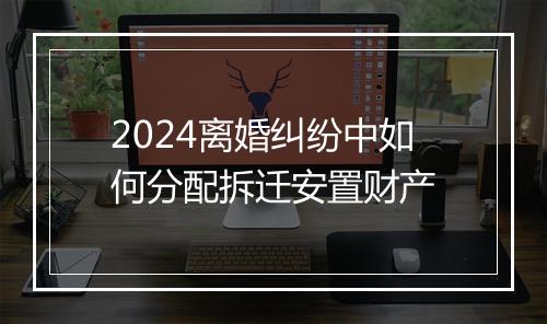 2024离婚纠纷中如何分配拆迁安置财产