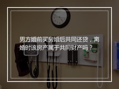 男方婚前买房婚后共同还贷，离婚时该房产属于共同财产吗？