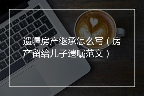 遗嘱房产继承怎么写（房产留给儿子遗嘱范文）