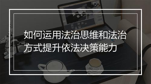 如何运用法治思维和法治方式提升依法决策能力