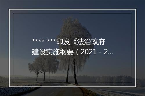 **** ***印发《法治政府建设实施纲要（2021－2025年）》