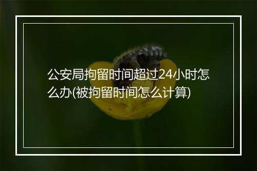 公安局拘留时间超过24小时怎么办(被拘留时间怎么计算)