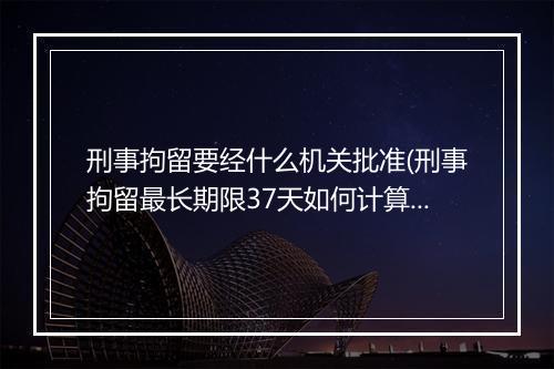 刑事拘留要经什么机关批准(刑事拘留最长期限37天如何计算)