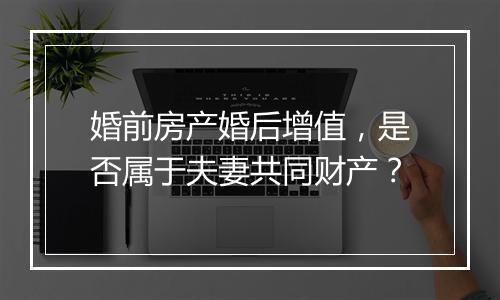 婚前房产婚后增值，是否属于夫妻共同财产？