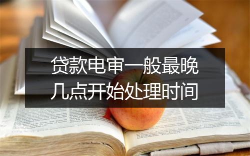 贷款电审一般最晚几点开始处理时间