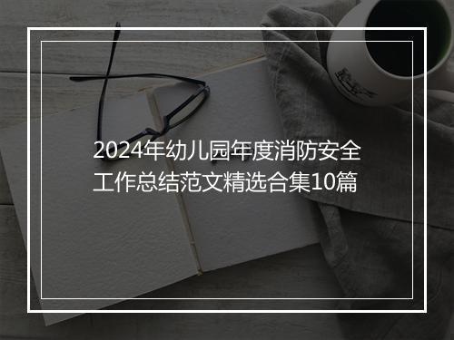 2024年幼儿园年度消防安全工作总结范文精选合集10篇
