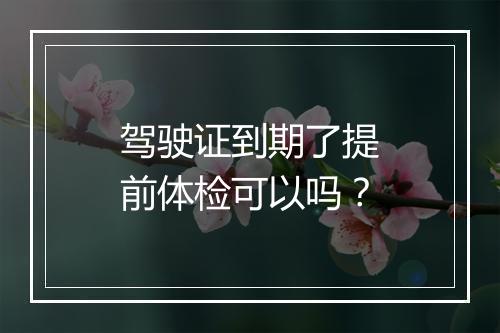 驾驶证到期了提前体检可以吗？
