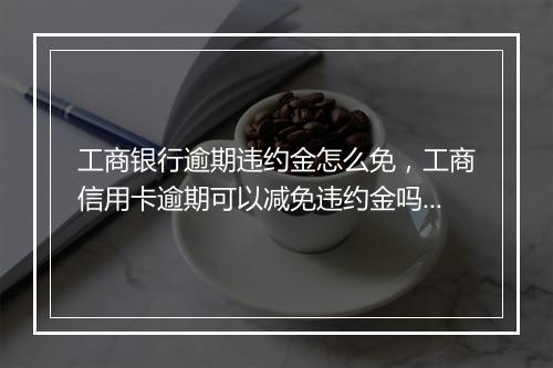 工商银行逾期违约金怎么免，工商信用卡逾期可以减免违约金吗为什么呢还要扣