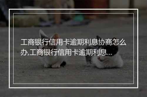 工商银行信用卡逾期利息协商怎么办,工商银行信用卡逾期利息减免办理流程