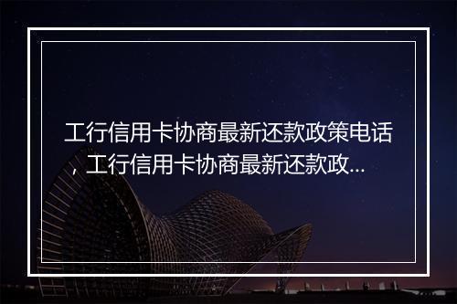 工行信用卡协商最新还款政策电话，工行信用卡协商最新还款政策