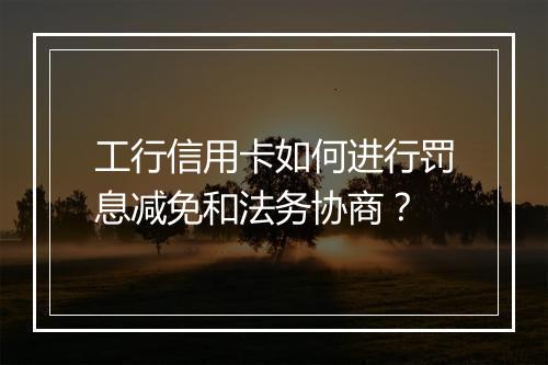 工行信用卡如何进行罚息减免和法务协商？