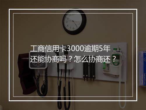 工商信用卡3000逾期5年还能协商吗？怎么协商还？
