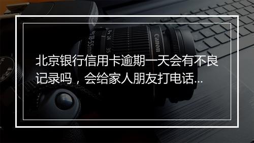 北京银行信用卡逾期一天会有不良记录吗，会给家人朋友打电话吗