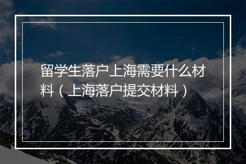 留学生落户上海需要什么材料（上海落户提交材料）