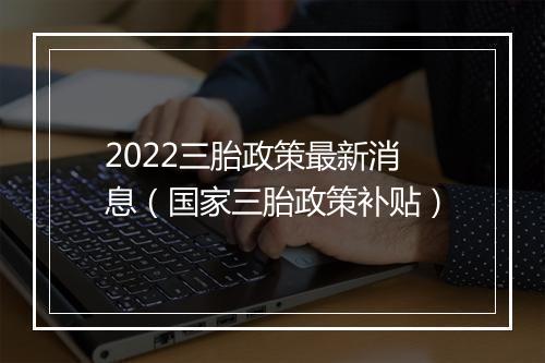 2022三胎政策最新消息（国家三胎政策补贴）