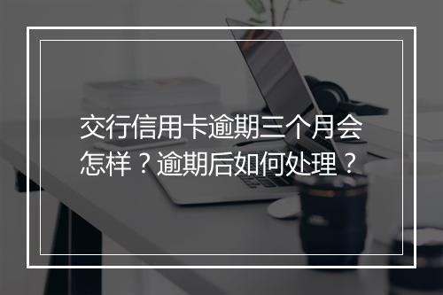 交行信用卡逾期三个月会怎样？逾期后如何处理？