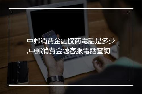 中郵消費金融協商電話是多少,中郵消費金融客服電話查詢