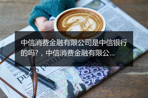 中信消费金融有限公司是中信银行的吗?，中信消费金融有限公司是中信银行的吗
