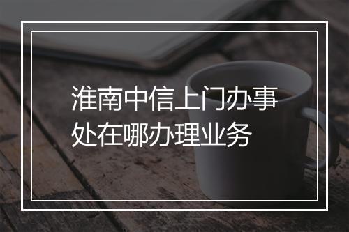 淮南中信上门办事处在哪办理业务