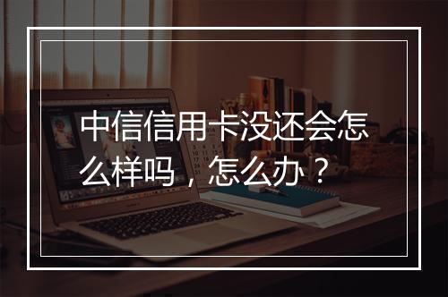 中信信用卡没还会怎么样吗，怎么办？