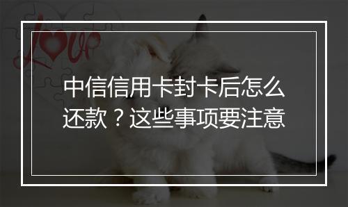 中信信用卡封卡后怎么还款？这些事项要注意