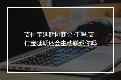 支付宝延期协商会打 吗,支付宝延期还会主动联系你吗