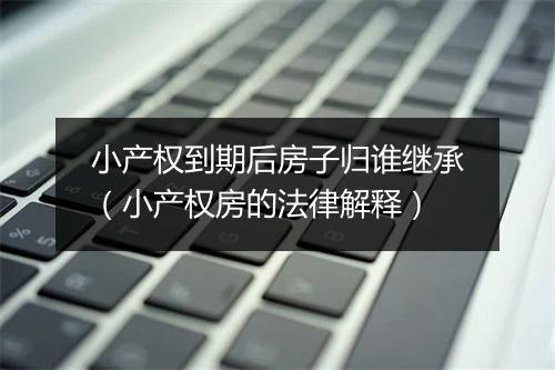 小产权到期后房子归谁继承（小产权房的法律解释）