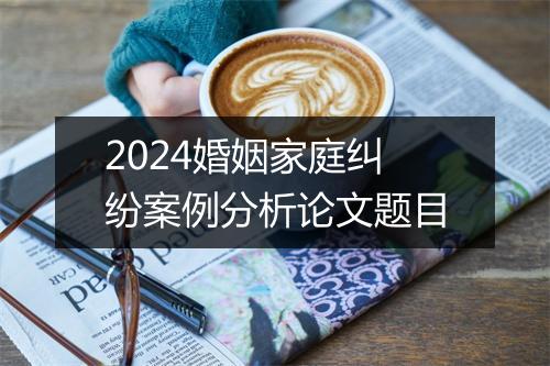 2024婚姻家庭纠纷案例分析论文题目
