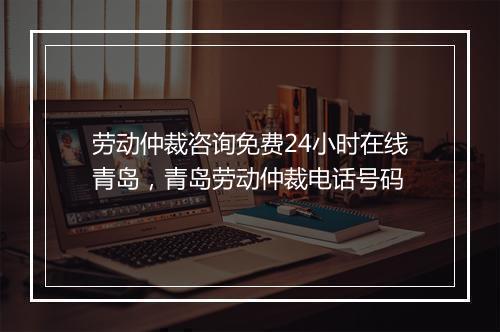 劳动仲裁咨询免费24小时在线青岛，青岛劳动仲裁电话号码