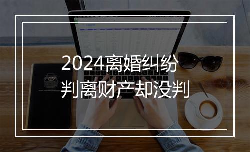 2024离婚纠纷判离财产却没判
