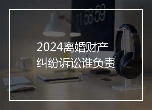 2024离婚财产纠纷诉讼谁负责