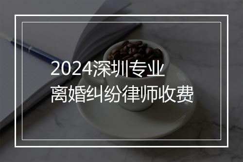 2024深圳专业离婚纠纷律师收费
