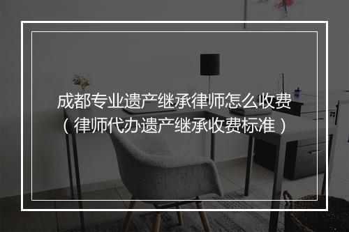 成都专业遗产继承律师怎么收费（律师代办遗产继承收费标准）