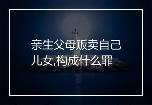 亲生父母贩卖自己儿女,构成什么罪