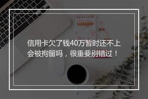 信用卡欠了钱40万暂时还不上会被拘留吗，很重要别错过！