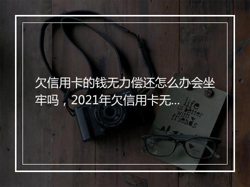 欠信用卡的钱无力偿还怎么办会坐牢吗，2021年欠信用卡无力偿还会坐牢么